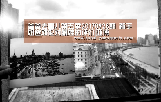 爸爸去哪儿第五季20170928期 新手奶爸邓伦对萌娃的评价|亚博(图2) 亚博