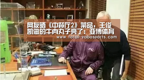 网友晒《中餐厅2》菜品,王俊凯做的牛肉丸子亮了:亚博体育(图3) Yabo亚博官方网站