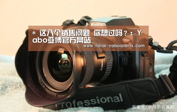 *
这八个销售问题 你想过吗?:Yabo亚博官方网站(图1) Yabo亚博官方网站
